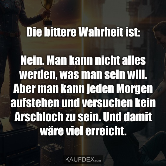 Die bittere Wahrheit ist: Nein. Man kann nicht alles werden, was man sein will. Aber man kann jeden Morgen aufstehen und versuchen kein Arschloch zu sein. Und damit wäre viel erreicht.