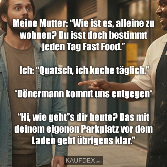 Meine Mutter: "Wie ist es, alleine zu wohnen? Du isst doch bestimmt jeden Tag Fast Food." Ich: "Quatsch, ich koche täglich." *Dönermann kommt uns entgegen* "Hi, wie geht"s dir heute? Das mit deinem eigenen Parkplatz vor dem Laden geht übrigens klar."