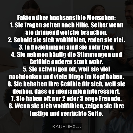 Fakten über hochsensible Menschen: 1. Sie fragen selten nach Hilfe. Selbst wenn sie dringend welche brauchen. - 2. Sobald sie sich wohlfühlen, reden sie viel. - 3. In Beziehungen sind sie sehr treu. - 4. Sie nehmen häufig die Stimmungen und Gefühle anderer stark wahr. - 5. Sie schweigen oft, weil sie viel nachdenken und viele Dinge im Kopf haben. - 6. Sie behalten ihre Gefühle für sich, weil sie denken, dass es niemanden interessiert. - 7. Sie haben oft nur 2 oder 3 enge Freunde. - 8. Wenn sie sich wohlfühlen, zeigen sie ihre lustige und verrückte Seite.