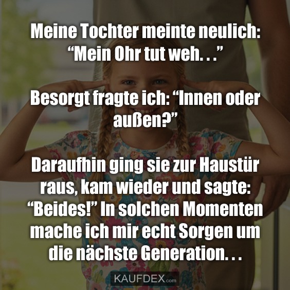 Meine Tochter meinte neulich: "Mein Ohr tut weh. . ." Besorgt fragte ich: "Innen oder außen?" Daraufhin ging sie zur Haustür raus, kam wieder und sagte: "Beides!" In solchen Momenten mache ich mir echt Sorgen um die nächste Generation. . .
