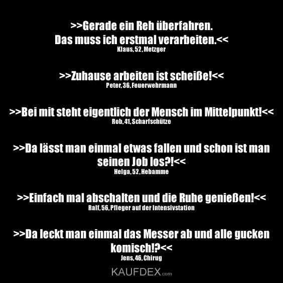 >>Gerade ein Reh überfahren. Das muss ich erstmal verarbeiten.>Zuhause arbeiten ist scheiße!>Bei mit steht eigentlich der Mensch im Mittelpunkt!>Da lässt man einmal etwas fallen und schon ist man seinen Job los?!>Einfach mal abschalten und die Ruhe genießen!>Da leckt man einmal das Messer ab und alle gucken komis