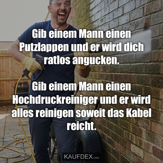 Gib einem Mann einen Putzlappen und er wird dich ratlos angucken. Gib einem Mann einen Hochdruckreiniger und er wird alles reinigen soweit das Kabel reicht.