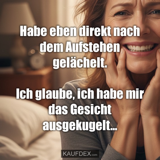 Habe eben direkt nach dem Aufstehen gelächelt. Ich glaube, ich habe mir das Gesicht ausgekugelt...