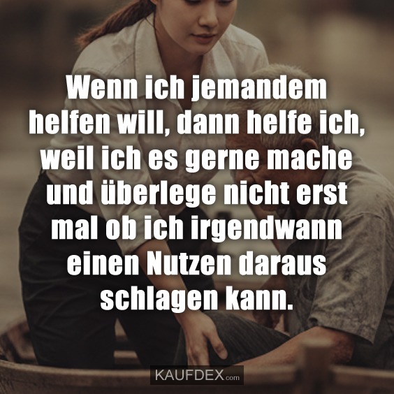 Wenn ich jemandem helfen will, dann helfe ich, weil ich es gerne mache und überlege nicht erst mal ob ich irgendwann einen Nutzen daraus schlagen kann.
