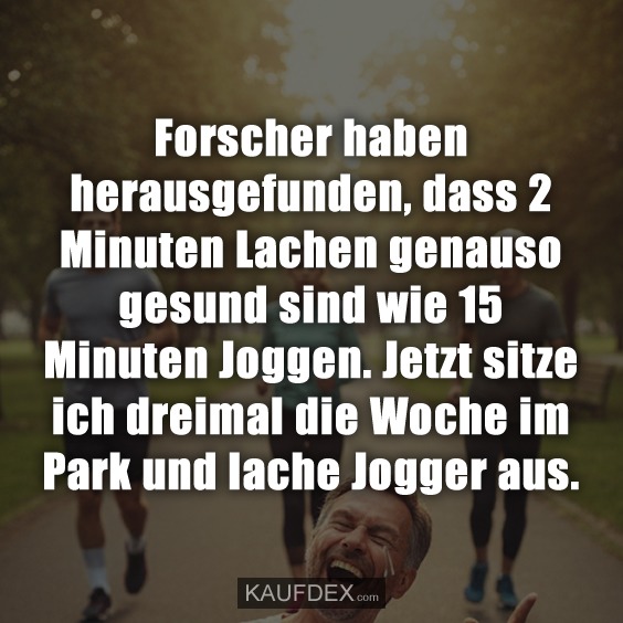 Forscher haben herausgefunden, dass 2 Minuten Lachen genauso gesund sind wie 15 Minuten Joggen. Jetzt sitze ich dreimal die Woche im Park und lache Jogger aus.