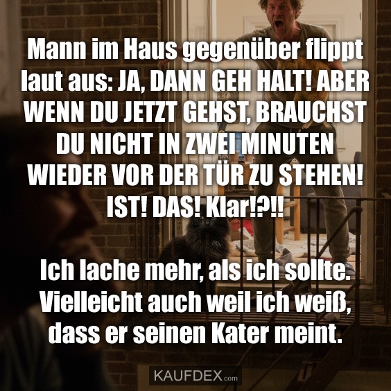 Mann im Haus gegenüber flippt laut aus: JA, DANN GEH HALT! ABER WENN DU JETZT GEHST, BRAUCHST DU NICHT IN ZWEI MINUTEN WIEDER VOR DER TÜR ZU STEHEN! IST! DAS! Klar!?!! Ich lache mehr, als ich sollte. Vielleicht auch weil ich weiß, dass er seinen Kater meint.