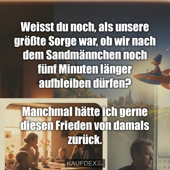 Weisst du noch, als unsere größte Sorge war, ob wir nach dem Sandmännchen noch fünf Minuten länger aufbleiben dürfen? Manchmal hätte ich gerne diesen Frieden von damals zurück.