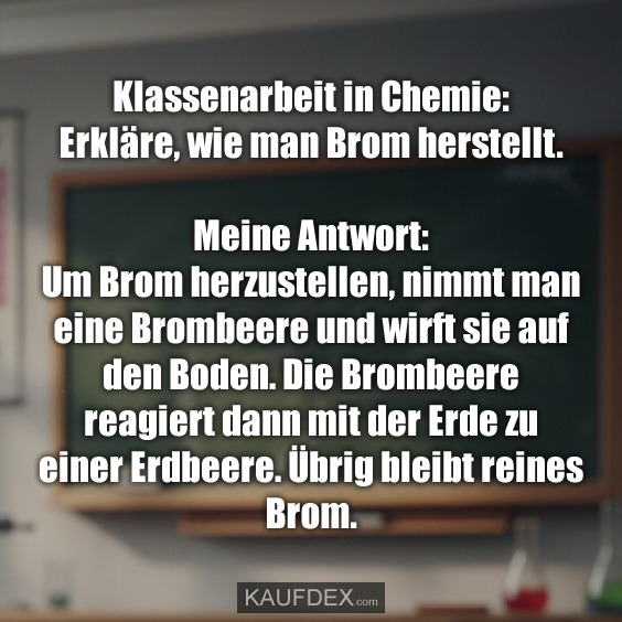 Klassenarbeit in Chemie: Erkläre, wie man Brom herstellt. Meine Antwort: Um Brom herzustellen, nimmt man eine Brombeere und wirft sie auf den Boden. Die Brombeere reagiert dann mit der Erde zu einer Erdbeere. Übrig bleibt reines Brom.