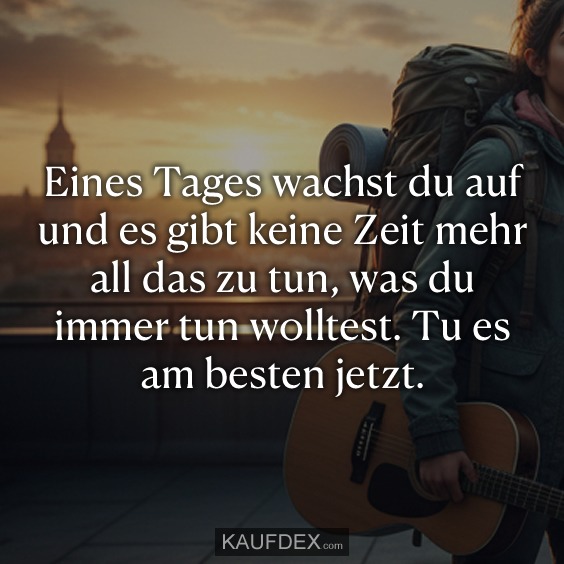 Eines Tages wachst du auf und es gibt keine Zeit mehr all das zu tun, was du immer tun wolltest. Tu es am besten jetzt.