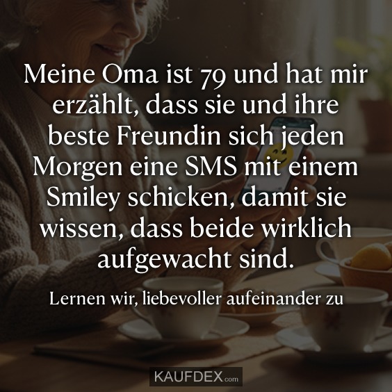 Meine Oma ist 79 und hat mir erzählt, dass sie und ihre beste Freundin sich jeden Morgen eine SMS mit einem Smiley schicken, damit sie wissen, dass beide wirklich aufgewacht sind. Lernen wir, liebevoller aufeinander zu achten.