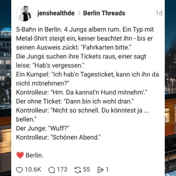 S-Bahn in Berlin. 4 Jungs albern rum. Ein Typ mit Metal-Shirt steigt ein, keiner beachtet ihn - bis er seinen Ausweis zückt: "Fahrkarten bitte." Die Jungs suchen ihre Tickets raus, einer sagt leise: "Hab's vergessen." Ein Kumpel: "Ich hab'n Tagesticket, kann ich ihn da nicht mitnehmen?" Kontrolleur: "Hm. Da kannst'n Hund mitnehm'." Der ohne Ticket: "Dann bin ich wohl dran." Kontrolleur: "Nicht so schnell. Du könntest ja bellen." Der Junge: "Wuff?" Kontrolleur: "Schönen Abend."