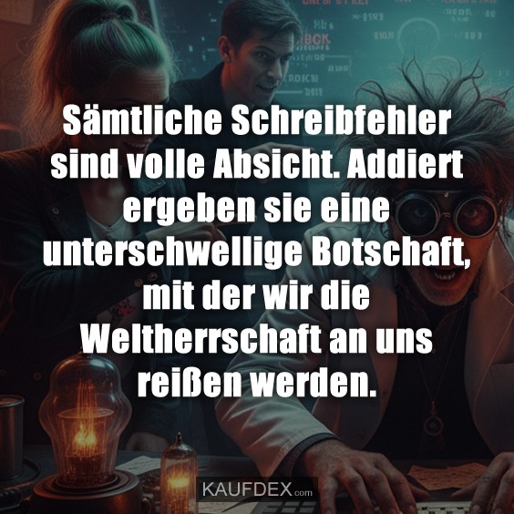 Sämtliche Schreibfehler sind volle Absicht. Addiert ergeben sie eine unterschwellige Botschaft, mit der wir die Weltherrschaft an uns reißen werden.