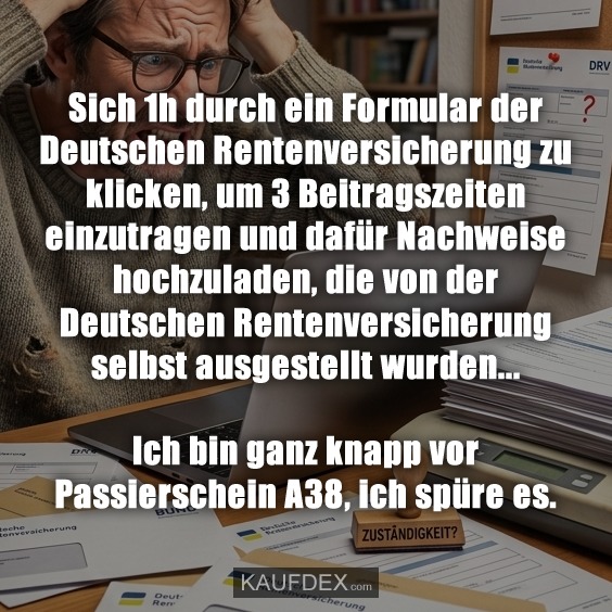Sich 1h durch ein Formular der Deutschen Rentenversicherung zu klicken, um 3 Beitragszeiten einzutragen und dafür Nachweise hochzuladen, die von der Deutschen Rentenversicherung selbst ausgestellt wurden… Ich bin ganz knapp vor Passierschein A38, ich spüre es.