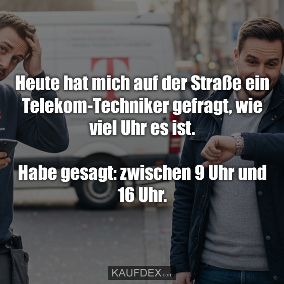 Heute hat mich auf der Straße ein Telekom-Techniker gefragt, wie viel Uhr es ist. Habe gesagt: zwischen 9 Uhr und 16 Uhr.