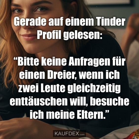 Gerade auf einem Tinder Profil gelesen: “Bitte keine Anfragen für einen Dreier, wenn ich zwei Leute gleichzeitig enttäuschen will, besuche ich meine Eltern.”