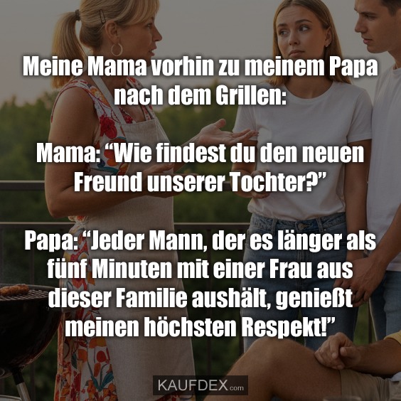 Meine Mama vorhin zu meinem Papa nach dem Grillen: Mama: "Wie findest du den neuen Freund unserer Tochter?" Papa: "Jeder Mann, der es länger als fünf Minuten mit einer Frau aus dieser Familie aushält, genießt meinen höchsten Respekt!"