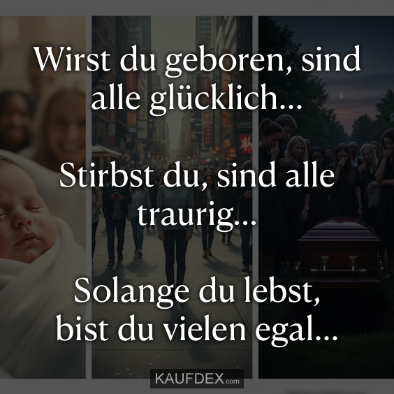 Wirst du geboren, sind alle glücklich... Stirbst du, sind alle traurig... Solange du lebst, bist du vielen egal...