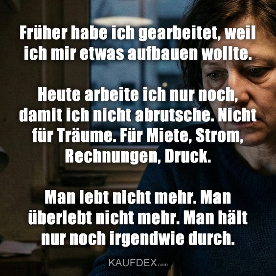 Früher habe ich gearbeitet, weil ich mir etwas aufbauen wollte. Heute arbeite ich nur noch, damit ich nicht abrutsche. Nicht für Träume. Für Miete, Strom, Rechnungen, Druck. Man lebt nicht mehr. Man überlebt nicht mehr. Man hält nur noch irgendwie durch.