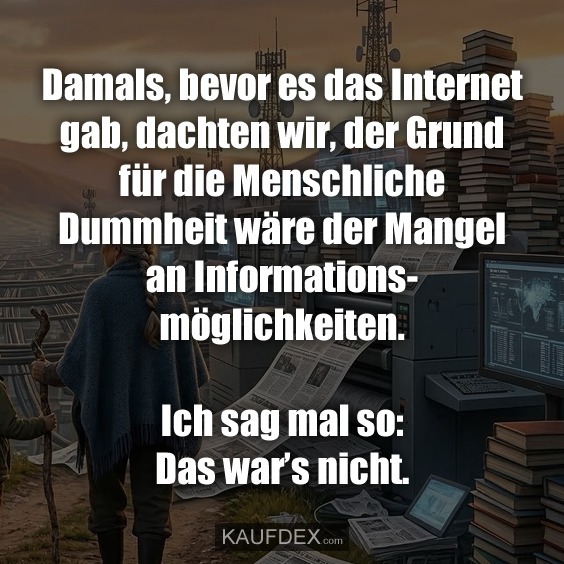 Damals, bevor es das Internet gab, dachten wir, der Grund für die Menschliche Dummheit wäre der Mangel an Informationsmöglichkeiten. Ich sag mal so: Das war’s nicht.