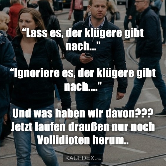 “Lass es, der klügere gibt nach...” “Ignoriere es, der klügere gibt nach....” Und was haben wir davon??? Jetzt laufen draußen nur noch Vollidioten herum..