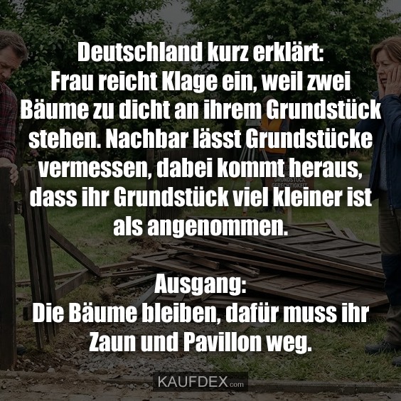 Deutschland kurz erklärt: Frau reicht Klage ein, weil zwei Bäume zu dicht an ihrem Grundstück stehen. Nachbar lässt Grundstücke vermessen, dabei kommt heraus, dass ihr Grundstück viel kleiner ist als angenommen. Ausgang: Die Bäume bleiben, dafür muss ihr Zaun und Pavillon weg.
