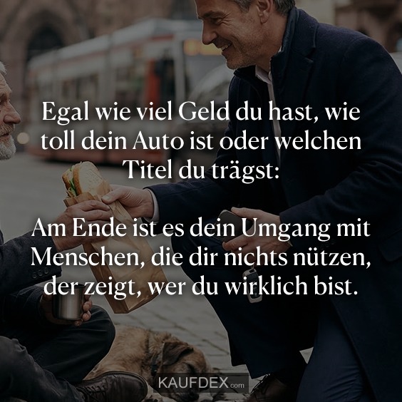 Egal wie viel Geld du hast, wie toll dein Auto ist oder welchen Titel du trägst: Am Ende ist es dein Umgang mit Menschen, die dir nichts nützen, der zeigt, wer du wirklich bist.