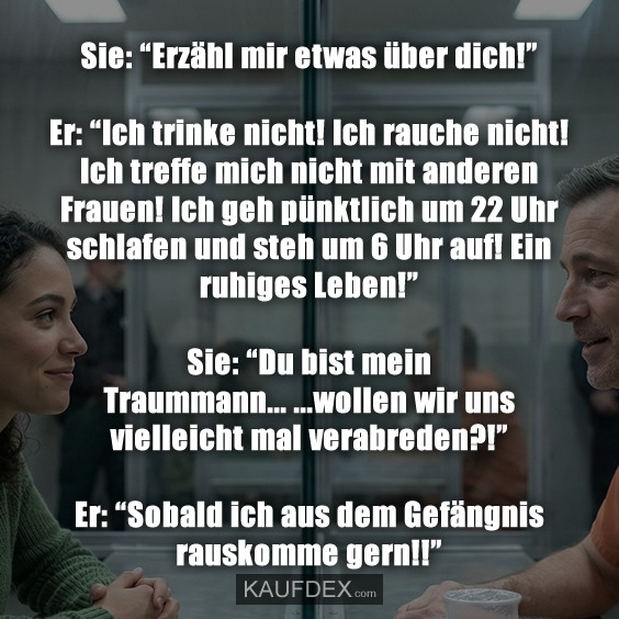 Sie: "Erzähl mir etwas über dich!" Er: "Ich trinke nicht! Ich rauche nicht! Ich treffe mich nicht mit anderen Frauen! Ich geh pünktlich um 22 Uhr schlafen und steh um 6 Uhr auf! Ein ruhiges Leben!" Sie: "Du bist mein Traummann... ...wollen wir uns vielleicht mal verabreden?!" Er: "Sobald ich aus dem Gefängnis rauskomme gern!!"