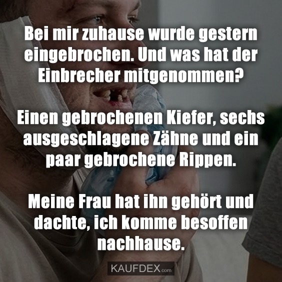 Bei mir zuhause wurde gestern eingebrochen. Und was hat der Einbrecher mitgenommen? Einen gebrochenen Kiefer, sechs ausgeschlagene Zähne und ein paar gebrochene Rippen. Meine Frau hat ihn gehört und dachte, ich komme besoffen nachhause.