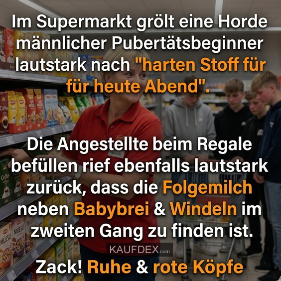 Im Supermarkt grölt eine Horde männlicher Pubertätsbeginner lautstark nach "harten Stoff für heute Abend". Die Angestellte beim Regale befüllen rief ebenfalls lautstark zurück, dass die Folgemilch neben Babybrei & Windeln im zweiten Gang zu finden ist. Zack! Ruhe & rote Köpfe
