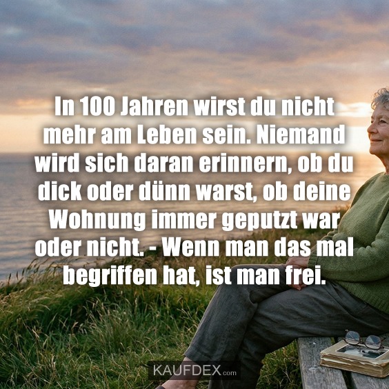 In 100 Jahren wirst du nicht mehr am Leben sein. Niemand wird sich daran erinnern, ob du dick oder dünn warst, ob deine Wohnung immer geputzt war oder nicht. - Wenn man das mal begriffen hat, ist man frei.