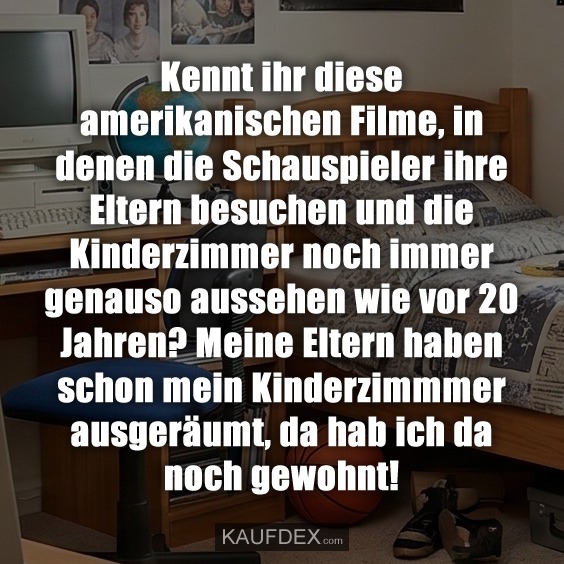 Kennt ihr diese amerikanischen Filme, in denen die Schauspieler ihre Eltern besuchen und die Kinderzimmer noch immer genauso aussehen wie vor 20 Jahren? Meine Eltern haben schon mein Kinderzimmmer ausgeräumt, da hab ich da noch gewohnt!