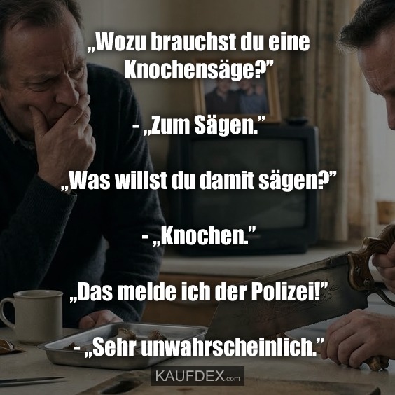 „Wozu brauchst du eine Knochensäge?” - „Zum Sägen.” „Was willst du damit sägen?” - „Knochen.” „Das melde ich der Polizei!” - „Sehr unwahrscheinlich.”