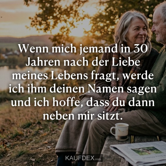 Wenn mich jemand in 30 Jahren nach der Liebe meines Lebens fragt, werde ich ihm deinen Namen sagen und ich hoffe, dass du dann neben mir sitzt.