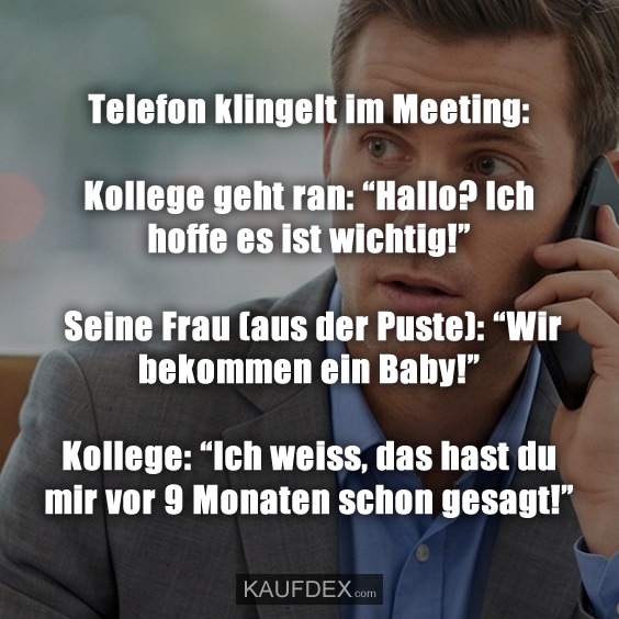 Telefon klingelt im Meeting: Kollege geht ran: “Hallo? Ich hoffe es ist wichtig!” Seine Frau (aus der Puste): “Wir bekommen ein Baby!” Kollege: “Ich weiss, das hast du mir vor 9 Monaten schon gesagt!”