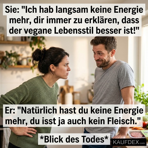 Sie: "Ich hab langsam keine Energie mehr, dir immer zu erklären, dass der vegane Lebensstil besser ist!" Er: "Natürlich hast du keine Energie mehr, du isst ja auch kein Fleisch." 'Blick des Todes*