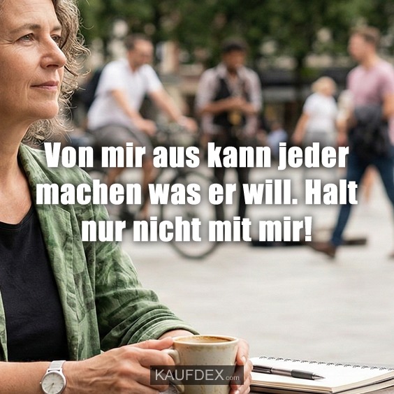 Von mir aus kann jeder machen was er will. Halt nur nicht mit mir!