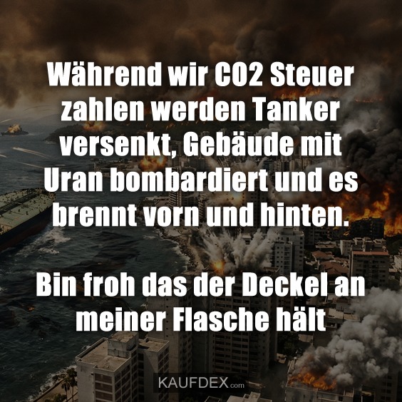 Während wir CO2 Steuer zahlen werden Tanker versenkt, Gebäude mit Uran bombardiert und es brennt vorn und hinten. Bin froh das der Deckel an meiner Flasche hält
