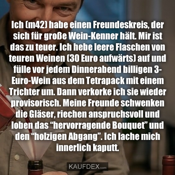 Ich (m42) habe einen Freundeskreis, der sich für große Wein-Kenner hält. Mir ist das zu teuer. Ich hebe leere Flaschen von teuren Weinen (30 Euro aufwärts) auf und fülle vor jedem Dinnerabend billigen 3- Euro-Wein aus dem Tetrapack mit einem Trichter um. Dann verkorke ich sie wieder provisorisch. Meine Freunde schwenken die Gläser, riechen anspruchsvoll und loben das “hervorragende Bouquet” und den “holzigen Abgang”. Ich lache mich innerlich kaputt.