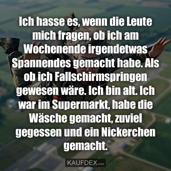 Ich hasse es, wenn die Leute mich fragen, ob ich am Wochenende irgendetwas Spannendes gemacht habe. Als ob ich Fallschirmspringen gewesen wäre. Ich bin alt. Ich war im Supermarkt, habe die Wäsche gemacht, zuviel gegessen und ein Nickerchen gemacht.