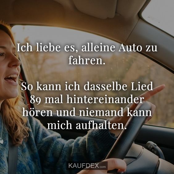 Ich liebe es, alleine Auto zu fahren. So kann ich dasselbe Lied 89 mal hintereinander hören und niemand kann mich aufhalten.