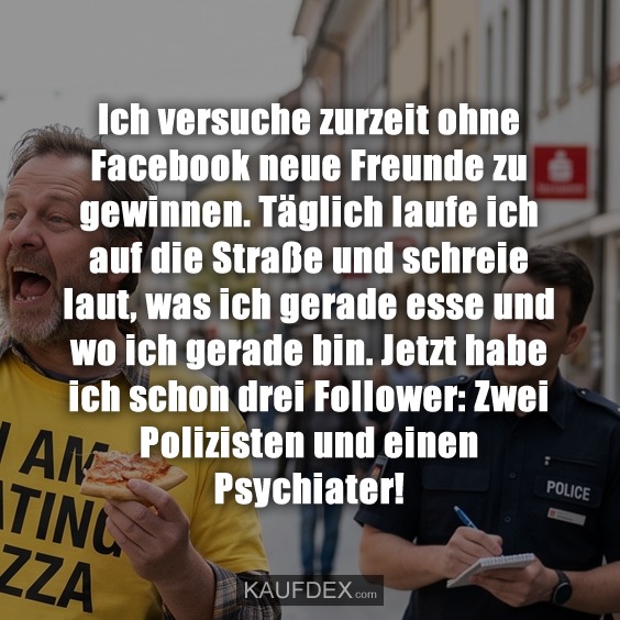 Ich versuche zurzeit ohne Facebook neue Freunde zu gewinnen. Täglich laufe ich auf die Straße und schreie laut, was ich gerade esse und wo ich gerade bin. Jetzt habe ich schon drei Follower: Zwei Polizisten und einen Psychiater!