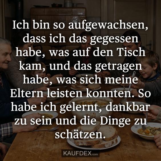 Ich bin so aufgewachsen, dass ich das gegessen habe, was auf den Tisch kam, und das getragen habe, was sich meine Eltern leisten konnten. So habe ich gelernt, dankbar zu sein und die Dinge zu schätzen.