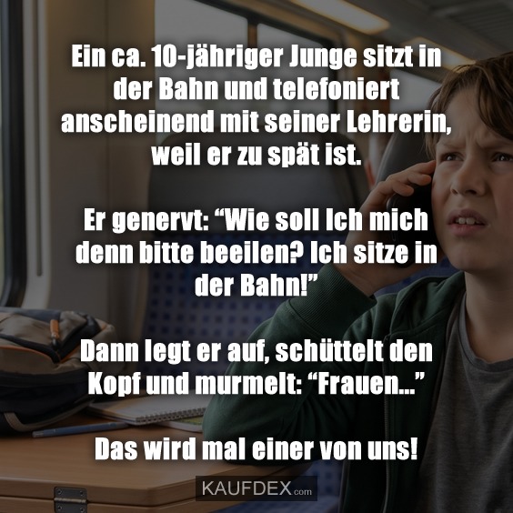 Ein ca. 10-jähriger Junge sitzt in der Bahn und telefoniert anscheinend mit seiner Lehrerin, weil er zu spät ist. Er genervt: “Wie soll Ich mich denn bitte beeilen? Ich sitze in der Bahn!” Dann legt er auf, schüttelt den Kopf und murmelt: “Frauen...” Das wird mal einer von uns!