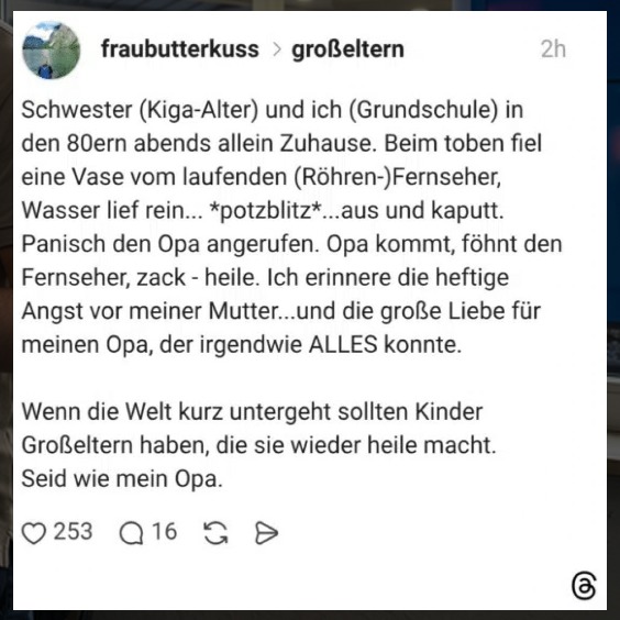 Schwester (Kiga-Alter) und ich (Grundschule) in den 80ern abends allein Zuhause. Beim toben fiel eine Vase vom laufenden (Röhren-) Fernseher, Wasser lief rein... *potzblitz*...aus und kaputt. Panisch den Opa angerufen. Opa kommt, föhnt den Fernseher, zack - heile. Ich erinnere die heftige Angst vor meiner Mutter...und die große Liebe für meinen Opa, der irgendwie ALLES konnte. Wenn die Welt kurz untergeht sollten Kinder Großeltern haben, die sie wieder heile macht. Seid wie mein Opa.