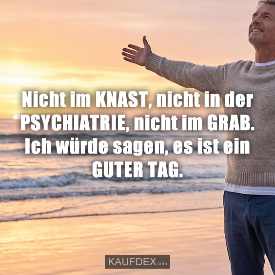Nicht im KNAST, nicht in der PSYCHIATRIE, nicht im GRAB. Ich würde sagen, es ist ein GUTER TAG.
