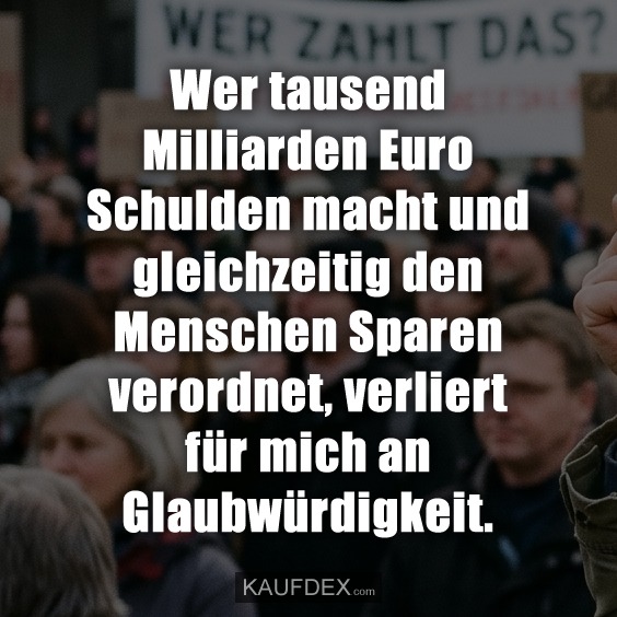 Wer tausend Milliarden Euro Schulden macht und gleichzeitig den Menschen Sparen verordnet, verliert für mich an Glaubwürdigkeit.