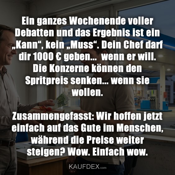 Ein ganzes Wochenende voller Debatten und das Ergebnis ist ein „Kann“, kein „Muss“. Dein Chef darf dir 1000 € geben... wenn er will. Die Konzerne können den Spritpreis senken... wenn sie wollen. Zusammengefasst: Wir hoffen jetzt einfach auf das Gute im Menschen, während die Preise weiter steigen? Wow. Einfach wow.