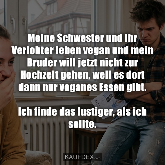 Meine Schwester und ihr Verlobter leben vegan und mein Bruder will jetzt nicht zur Hochzeit gehen, weil es dort dann nur veganes Essen gibt. Ich finde das lustiger, als ich sollte.
