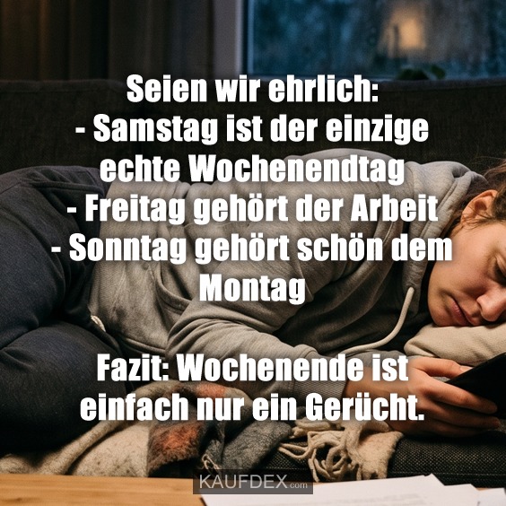 Seien wir ehrlich: - Samstag ist der einzige echte Wochenendtag - Freitag gehört der Arbeit - Sonntag gehört schön dem Montag Fazit: Wochenende ist einfach nur ein Gerücht.