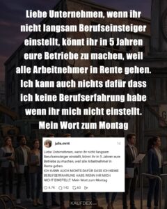 Liebe Unternehmen, wenn ihr nicht langsam Berufseinsteiger einstellt, könnt ihr in 5 Jahren eure Betriebe zu machen, weil alle Arbeitnehmer in Rente gehen. Ich kann auch nichts dafür dass ich keine Berufserfahrung habe wenn ihr mich nicht einstellt. Mein Wort zum Montag